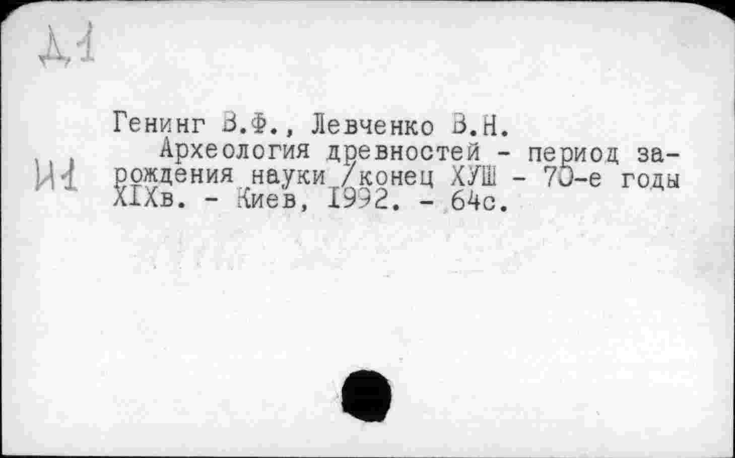 ﻿Xd
Генинг В.Ф., Левченко В.Н.
,	Археология древностей - период за-
Н1 рождения науки /конец ХУШ - 7О-е годы Шв. - Киев, 1992. - 64с.